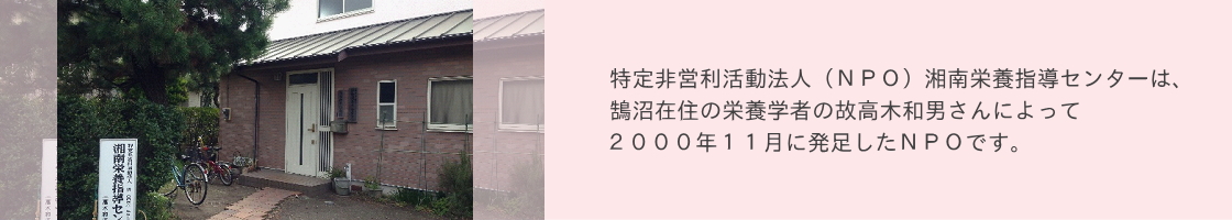 特定非営利活動法人（ＮＰＯ）湘南栄養指導センターは、 鵠沼在住の栄養学者の故高木和男さんによって ２０００年１１月に発足したＮＰＯです。