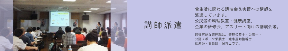 講師派遣：食生活に関わる講演会＆実習への講師を 派遣しています。 公民館の料理教室・健康講座、企業の研修会、 アスリート向けの講演会等。